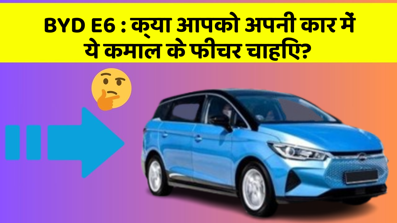 BYD E6: क्या आपको अपनी कार में ये कमाल के फीचर चाहिए?